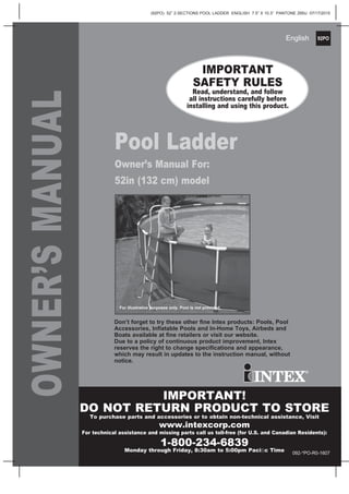 92PO
(92PO) 52” 2-SECTIONS POOL LADDER ENGLISH 7.5” X 10.3” PANTONE 295U 07/17/2015
English
OWNER’SMANUAL
Pool Ladder
Owner’s Manual For:
52in (132 cm) model
IMPORTANT
SAFETY RULES
Read, understand, and follow
all instructions carefully before
installing and using this product.
Don’t forget to try these other ﬁne Intex products: Pools, Pool
Accessories, Inﬂatable Pools and In-Home Toys, Airbeds and
Boats available at ﬁne retailers or visit our website.
Due to a policy of continuous product improvement, Intex
reserves the right to change speciﬁcations and appearance,
which may result in updates to the instruction manual, without
notice.
For illustrative purposes only. Pool is not provided.
IMPORTANT!
DO NOT RETURN PRODUCT TO STORE
To purchase parts and accessories or to obtain non-technical assistance, Visit
www.intexcorp.com
For technical assistance and missing parts call us toll-free (for U.S. and Canadian Residents):
1-800-234-6839
Monday through Friday, 8:30am to 5:00pm Paciﬁc Time 092-*PO-R0-1607
 