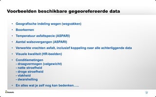 17
• Geografische indeling wegen (wegvakken)
• Boorkernen
• Temperatuur asfaltspecie (ASPARI)
• Aantal walsovergangen (ASPARI)
• Verwerkte vrachten asfalt, inclusief koppeling naar alle achterliggende data
• Visuele kwaliteit (HR-beelden)
• Conditiemetingen
- draagvermogen (valgewicht)
- natte stroefheid
- droge stroefheid
- vlakheid
- dwarshelling
• En alles wat je zelf nog kan bedenken…..
Voorbeelden beschikbare gegeorefereerde data
 