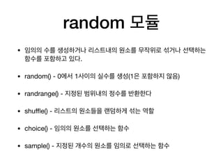 random 모듈
• 임의의 수를 생성하거나 리스트내의 원소를 무작위로 섞거나 선택하는
함수를 포함하고 있다.
• random() - 0에서 1사이의 실수를 생성(1은 포함하지 않음)
• randrange() - 지정된 범위내의 정수를 반환한다
• shuffle() - 리스트의 원소들을 랜덤하게 섞는 역할
• choice() - 임의의 원소를 선택하는 함수
• sample() - 지정된 개수의 원소를 임의로 선택하는 함수
