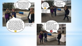 Was soll ich denken? Das du
nur einen Grund gesucht
hast, um dich von mir zu
trennen, damit du mit
Emma zusammen sein
konntest?
Nein, so war das gar nicht. Ich
habe mit der ganzen Aktion
nichts zu tun. Es war nur mal so,
das als wir uns getrennt haben,
hatte Emma mich gefragt, ob wir
etwas gemeinsam unternehmen
wollen und irgendwie ist dann da
mehr daraus geworden.
Tja Svea,
jetzt sind
wir beide
zusammen.
DU warst das, die
mich in der
Umkleidekabine
fotografiert hat.
Svea wird
alles klar
Emma zieht
Leon weg.
DU warst es, die es an
die ganze Schule
geschickt hat, nur damit
du mit Leon zusammen
sein konntest und zum
beliebtestem Mädchen
der Klasse wirst. Wieso?
50 51
52
 