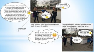 Wieso? Du hast doch alles, eine Familie,
die dich liebt und dir alles kauft, was du
möchtest. Du bist das beliebteste
Mädchen der Schule und hast den coolsten
Freund und schreibst gute Noten. Bei dir
ist einfach alles perfekt. Bei mir nicht. Als
du dann auch noch mich durch Leo
vernachlässigt hast, war mir das alles zu
viel. Du hast mir noch nicht mal zugehört,
als ich dir erzählt habe, dass wir bald nach
Hamburg umziehen werden!
Das ist noch lange
kein Grund ,mir DAS
anzutun
Svea, es tut mir
leid.
Leon versucht nach Sveas Hand zu greifen
doch sie zieht sie zurück.
Lasst mich doch
alle in Ruhe. Wie
konntet ihr mir
das nur antuen!
Emma, wie
konntest du
nur das
machen.
Leon guckt Emma böse an, doch sie ist sich
keine Schuld bewusst. Svea fängt an zu
weinen und läuft weg.
53
54
Eifersuch
t
Was will der denn jetzt von mir?
Schließlich hat er doch das alles
auch geglaubt und nicht zu ihr
gestanden. Wieso bin ich jetzt
die Böse. Er hat doch auch seinen
Beitrag dazu geleistet!
 