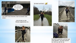 Bleib stehen Svea.
Bitte. Lass mich
das alles erklären.
Leon läuft Svea hinterher, doch sie bleibt nicht
stehen .
Sie läuft und läuft….
…bis sie oben an der
Brücke angekommen ist.
Sie bricht zusammen und kann gar
nicht glauben, was alles passiert
ist. Es ist zu viel für sie.
55
56
57
58
59
 