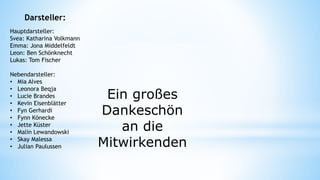 Hauptdarsteller:
Svea: Katharina Volkmann
Emma: Jona Middelfeldt
Leon: Ben Schönknecht
Lukas: Tom Fischer
Nebendarsteller:
• Mia Alves
• Leonora Beqja
• Lucie Brandes
• Kevin Eisenblätter
• Fyn Gerhardi
• Fynn Könecke
• Jette Küster
• Malin Lewandowski
• Skay Malessa
• Julian Paulussen
Ein großes
Dankeschön
an die
Mitwirkenden
Darsteller:
 