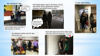 Leon bringt seine und Svea´s
Sportsachen zu Emma.
Die beiden gehen weg in der Pause, da sie
wie immer etwas gemeinsam machen
möchten und lassen Emma zurück.
Am nächsten Tag…
Nach dem Sportunterricht reden Svea
und Leon noch ein bisschenDie Mädchen ziehen sich für den
Unterricht um.
In der Sporthalle…
Er ist so
süß!
Pass mal bitte
auf unsere
Sachen auf.
Lassen die mich
ernsthaft hier
alleine sitzen?!6
7
8
9 10
 