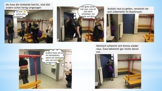 Als Svea die Umkleide betritt, sind alle
andern schon fertig umgezogen Ich gehe schon
mal raus. Lass dir
Zeit beim
Umziehen. Ich
warte auf dich.
Anstatt raus zu gehen, versteckt sie
sich unbemerkt im Duschraum.
Endlich kann ich es
ihr heimzahlen,
damit sie merkt wie,
sehr sie mich
verletzt hat
Heimlich schleicht sich Emma wieder
raus. Svea bekommt gar nichts davon
mit.
Es sind
schon alle
fertig?!
11 12 13
14 15
 