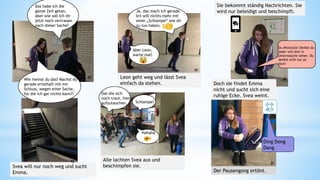 Das habe ich die
ganze Zeit getan,
aber wie soll ich dir
jetzt noch vertrauen
nach dieser Sache?
Ja, das mach ich gerade.
Ich will nichts mehr mit
einer „Schlampe“ wie dir
zu tun haben.
Aber Leon,
warte mal!
Leon geht weg und lässt Svea
einfach da stehen.
Sie bekommt ständig Nachrichten. Sie
wird nur beleidigt und beschimpft.
Du Miststück! Denkst du
jeder will dich in
Unterwäsche sehen. Du
denkst echt nur an
dich!
Doch sie findet Emma
nicht und sucht sich eine
ruhige Ecke. Svea weint.
Svea will nur noch weg und sucht
Emma.
Ding Dong
Dang
Der Pausengong ertönt.
Alle lachten Svea aus und
beschimpfen sie.
Schlampe!
Das die sich
noch traut, hier
aufzutauchen.
Hahaha
Wie meinst du das? Machst du
gerade ernsthaft mit mir
Schluss, wegen einer Sache,
für die ich gar nichts kann?!
26
27
28
29
30
31
 