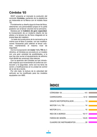 yUGRED µ
  6($7 SUHVHQWD DO PHUFDGR OD HYROXFLyQ GHO
FRQRFLGR yUGRED SDUWLHQGR GH OD SODWDIRUPD
D LQVWDXUDGD HQ OD 0DUFD FRQ HO PRGHOR ,EL]D
µ
  )URQWDOPHQWH VX GLVHxR VLJXH OD OtQHD GHO ,EL]D
REWHQLHQGR XQD SHUVRQDOLGDG SURSLD HQ OD SDUWH
SRVWHULRU FRQ HO WHUFHU YROXPHQ GH OD FDUURFHUtD
  'HVWDFD SRU HO PDOHWHUR GH JUDQ FDSDFLGDG
OD LQFRUSRUDFLyQ GH XQ PRGHUQR GLVHxR GH ORV
SLORWRV  OD WHUFHUD OX] GH IUHQR LQWHJUDGD HQ OD
SURSLD WDSD GHO PDOHWHUR
   /D EDVH GH OD HVWUXFWXUD GH OD FDUURFHUtD HV OD
PLVPD TXH HO ,EL]D  SXHUWDV FRQ ODV PRGLILFD
FLRQHV QHFHVDULDV SDUD REWHQHU HO WHUFHU YROX
PHQ PDQWHQLHQGR HO Pi[LPR QLYHO GH
VHJXULGDG
  RQ OD LQFRUSRUDFLyQ GHO PRWRU  / 7'L GH 
FLOLQGURV HO yUGRED VH FRQYLHUWH HQ XQ PRGHOR
FRQ XQD JUDQ YDULHGDG GH SRVLELOLGDGHV D OR
TXH KD TXH VXPDU HO HTXLSDPLHQWR GH DOWtVLPR
QLYHO GHVGH ODV YHUVLRQHV PiV EiVLFDV
  RQ OD DSDULFLyQ GHO yUGRED VH KDQ LQWURGX
FLGR PHMRUDV TXH LQFUHPHQWDQ HO FRQIRUW GH FRQ
GXFFLyQ  OD VHJXULGDG FRPR VRQ ORV IDURV GH
[HQyQ  PRGLILFDFLRQHV HQ OD XQLGDG GH FRQWURO
GH OD UHG GH D ERUGR
  3RU RWUR ODGR OD OHFWXUD GH OD YHORFLGDG GHO
YHKtFXOR VH KD PRGLILFDGR SDUD ORV PRGHORV
HTXLSDGRV FRQ $%6




                                                         ÍNDICE

                                                         Ï5'2%$ µ  

                                                         $552(5Ë$  

                                                         *5832 027235238/625 

                                                         02725  / 7'L  

                                                         02725  /  

                                                         5(' '( $ %25'2  

                                                         )$526 '( ;(1Ï1  

                                                         8$'52 '( ,167580(1726  




                                                     3
 