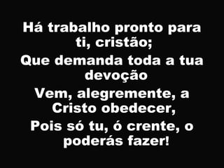 Há trabalho pronto para
ti, cristão;
Que demanda toda a tua
devoção
Vem, alegremente, a
Cristo obedecer,
Pois só tu, ó crente, o
poderás fazer!
 