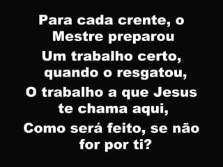 Para cada crente, o
Mestre preparou
Um trabalho certo,
quando o resgatou,
O trabalho a que Jesus
te chama aqui,
Como será feito, se não
for por ti?
 