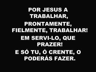 POR JESUS A
TRABALHAR,
PRONTAMENTE,
FIELMENTE, TRABALHAR!
EM SERVI-LO, QUE
PRAZER!
E SÓ TU, Ó CRENTE, O
PODERÁS FAZER.
 