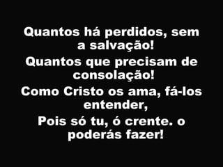 Quantos há perdidos, sem
a salvação!
Quantos que precisam de
consolação!
Como Cristo os ama, fá-los
entender,
Pois só tu, ó crente. o
poderás fazer!
 