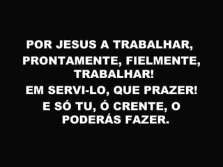 POR JESUS A TRABALHAR,
PRONTAMENTE, FIELMENTE,
TRABALHAR!
EM SERVI-LO, QUE PRAZER!
E SÓ TU, Ó CRENTE, O
PODERÁS FAZER.
 