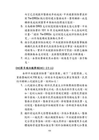 105
而言已呈現提升醫療效率的成效，中央健康保險署並針
對 Tw-DRGs 執行情形建立醫療效率、費用轉移、病患
轉移及成效測量等 4 個面向指標進行監控。
5. 另為瞭解 DRG 支付制度對國內醫療生態之影響，中央
健康保險署於 101 年 8 月起辦理為期一年之委託研究
計畫-「健保 Tw-DRGs 支付制度之成效評估與改善研
究」，以作為後續政策推動之參考。
6. 按全民健康保險法規定，中央健康保險署應與醫事服務
機構代表及消費者代表協商各項支付事宜，未能按原訂
時程導入，實非中央健康保險署所可掌控。該署已積極
持續推動本支付制度，並與醫院團體代表不斷溝通。
7. 綜上，本案經費確有其必要性，敬請惠予支持，准予動
支。
(四)第 5 項決議事項(四)、(十三)
本部中央健康保險署「健保業務」項下「企劃業務」之
業務費編列 4,118 萬元，針對去年度編列大筆宣導預算，民眾
仍不瞭解二代健保乙節，說明如次：
1. 二代健保之實施，對於民眾產生立即衝擊與影響的層面
為 6 項補充保險費之計收，其次為承保作業之改變，例
如：受刑人納保、停復保作業規定調整、弱勢民眾健保
解卡措施、久居國外民眾返國投保等待期延長等；另在
醫療品質提升、醫療資訊公開、節制醫療資源浪費、支
付制度、醫療科技評估機制等方面，亦新增多項改革精
進措施。
2. 鑑於前述改革之影響層面廣泛，涉及扣費義務人、醫療
院所、一般民眾、矯正機關等面向，中央健康保險署訂
定分眾宣導策略，針對一般大眾部分，積極運用多元媒
體通路管道密集加強宣導；對於各類補充保費之扣費義
 