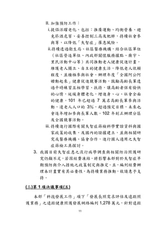 11
II. 加強預防工作：
i.提倡活躍老化，包括：推廣運動、均衡營養、避
免菸酒危害、妥善控制三高及肥胖，持續社會參
與等，以降低「失智症」罹患風險。
ii.持續透過衛生局、社區醫療機構，結合社區單位
（社區營造單位、內政部關懷服務據點、廟宇、
里民活動中心等）共同推動老人健康促進計畫，
維護老人獨立、自主的健康生活，降低老人依賴
程度，並積極參與社會。辦理年度「全國阿公阿
嬤動起來」健康促進競賽活動，鼓勵高齡長輩透
過平時練習互相學習、扶持，讓高齡者保有愉快
的心情，延緩身體老化，增進身、心、社會全面
的健康。101 年已超過 7 萬名高齡長輩參與活
動，達老人人口的 3％，超過預定目標，未來也
會逐年增加參與長輩人數。102 年刻正辦理分區
及全國競賽活動。
iii. 持續進行國際有關失智症篩檢科學實證資料與國
家政策的收集，及國內的證據建立，並與相關研
究或醫療機構、協會合作，進行國人適用之失智
症篩檢工具探討。
3. 我國目前失智症患之流行病學調查與相關防治照護研
究仍顯不足，若因經費凍結，將影響本部對於失智症早
期預防與介入措施之政策制定與推定。且，編列經費辦
理本計畫實有其必要性，為持續業務推動，敬請惠予支
持。
(三)第 1 項決議事項(五)
本部「科技發展工作」項下「發展長照需求評估及遠距照
護業務」之遠距健康照護發展網絡編列 1,278 萬元，針對遠距
 