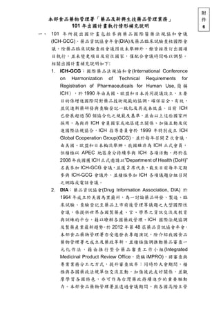 本部食品藥物管理署「藥品及新興生技藥品管理業務」
101 年出國計畫執行情形補充說明
一、 101 年所提出國計畫包括參與藥品國際醫藥法規協和會議
(ICH-GCG)、藥品資訊協會年會(DIA)及藥品臨床試驗查核國際會
議，除藥品臨床試驗查核會議因故未舉辦外，餘皆按原訂出國項
目執行，並未變更項目及前往國家，僅配合會議時間略以調整。
相關出國計畫補充說明如下:
1. ICH-GCG：國際藥品法規協和會(International Conference
on Harmonization of Technical Requirements for
Registration of Pharmaceuticals for Human Use, 簡 稱
ICH），於 1990 年由美國、歐盟和日本共同提議設立，主要
目的係增進國際間對藥品技術規範的協調，確保安全、有效，
並促進新藥研發與查驗登記一致化及具成本效益。目前 ICH
已發展超過 50 個協合化之規範及基準，並由以上這些國家所
採用。為與非 ICH 會員國家或地區建立關係、加強互動及促
進國際法規協合，ICH 指導委員會於 1999 年特別成立 ICH
Global Cooperation Group(GCG)，並於每年召開 2 次會議，
由美國、歐盟和日本輪流舉辦。我國雖非為 ICH 正式會員，
但積極以 APEC 地區身分持續參與 ICH 各項活動，終於在
2008年我國獲ICH正式邀請以”Department of Health (DoH)”
名義參加 ICH-GCG 會議，並獲 2 席代表，截至目前每年定期
參與 ICH-GCG 會議外，並積極參加 ICH 各項議題分組召開
之網路或電話會議。
2. DIA：藥品資訊協會(Drug Information Association, DIA) 於
1964 年成立於美國馬里蘭州，為一討論藥品研發、製造、臨
床試驗、查驗登記至藥品上市前後管理等議題之大型國際性
會議，係提供世界各國製藥產、官、學界之資訊交流及教育
與訓練的平台，藉以瞭解各國藥政管理、ICH 國際法規協調
及製藥產業最新趨勢。於 2012 年第 48 屆藥品資訊協會年會，
本部食品藥物管理署亦受邀發表專題演說，除介紹我國食品
藥物管理署之成立及藥政革新，並積極強調推動藥品審查一
元化作法 ，藉由推行整合藥品審查工作小組(Integrated
Medicinal Product Review Office，簡稱 iMPRO)，將審查與
專案業務分工之方式，提升審查效率；同時於大會期間，積
極與各國藥政法規單位交流互動，加強彼此友好關係，並觀
摩學習各國特色，亦可作為台灣藥政持續進步的重要驅動
力。本部食品藥物管理署並透過會議期間，與各國高階主管
附
件
6
 