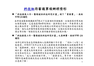 6
 「科技發展工作－醫衛健保科技研究計畫」項下「業務費」，凍結
1/10 (決議4)
本部透過醫療機構提供7歲以下兒童預防保健服務，加強發展診察及疑
似個案通報，已透過臺灣e學院網站，提供衛生局所、早療專業人員
線上數位學習，落實衛生所公衛護士利用健兒門診或預注時進行發展
篩檢，強化兒科醫師發展篩檢訓練及通報，加強社區保母系統及幼兒
園宣導活動，增強家長及主要照顧者嬰幼兒發展知識。
 「科技發展工作－醫衛健保科技研究計畫」之委辦費，凍結1/10 (決
議3)
本部已將失智症長照服務納入長期照顧十年計畫， 「認知（心智）功
能檢查」於96年7月所公告之老人健康檢查保健服務及追蹤服務準則，
為「選擇辦理」項目。另已規劃失智症多元照護網絡，擬定長照服務
網計畫，建置失智照護資源，並持續培訓失智症之優質專業照護人力。
在失智症防治上，積極辦理失智症相關之衛教宣導活動，將相關衛教
資料納入「成人預防保健手冊」、「健康老化」等手冊，另規劃於
102年度編製認識失智症之衛教單張或手冊，以提高民眾對失智症的
注意與了解。
科技組待審議事項辦理情形
 