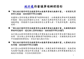 7
 「衛生統計應用研究及健康資料加值應用雲端化服務計畫」，有侵害民眾
資料之疑慮，凍結預算1/10 (決議6)
依據個人資料保護法第6條第1項第4款規定，公務機關或學術研究機構基
於醫療、衛生或犯罪預防之目的，為統計或學術研究而有必要，且資料經
過處理後，其揭露方式無從識別特定之當事人者，可為資料蒐集、處理或
利用。
 「衛生統計應用研究及健康資料加值應用雲端化服務計畫」及國衛院提供
學術研究應用，違反個人資料保護法，凍結預算1/10 (決議7)
本計畫以加密資料庫限定於獨立作業區進行加值分析作業且僅可攜出統計
結果，符合個人資料保護法第6條第1項第4款之規定。另國衛院係受本部
中央健康保險署委託，非本計畫之執行內容。
 「衛生統計應用研究及健康資料加值應用雲端化服務計畫」之雲端化安全
性問題，凍結預算1/10 (決議8)
本計畫之加密個案資料絕無置放雲端，且機房無對外網路連結，故無雲端
化設備可能遭入侵或外洩之疑慮。至線上查詢服務之資料庫屬彙整後之次
級統計結果檔，不含任何個案資料。
統計處待審議事項辦理情形
 