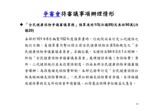 14
 「全民健康保險爭議審議業務」預算凍結1/5(決議89)及凍結90萬(決
議20)
本部於101年8月編製102年度預算書時，行政院尚未訂定二代健保之
施行日期，爰預算書乃暫以修正前全民健康保險法第5條規定之「全
民健康保險爭議審議委員會」名稱記載。又健保自84年3月1日開辦，
即設「全民健康保險爭議審議委員會」處理健保爭議（含保險費）案
件，二代健保施行並未改變該制度，仍由本部全民健康保險爭議審議
會續辦；為因應補充保險費新制，本部已發布訂定「全民健康保險扣
取及繳納補充保險費辦法」，民眾如對補充保險費有爭議，自得檢據
及健保署核定文件向該會申請審議，以符憲法保障爭訟權益之意旨。
爭審會待審議事項辦理情形
 