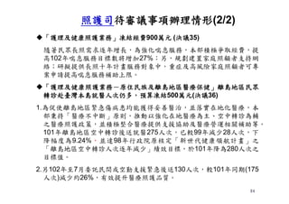 24
「護理及健康照護業務」凍結經費900萬元 (決議35)
隨著民眾長照需求逐年增長，為強化喘息服務，本部積極爭取經費，提
高102年喘息服務目標數將增加27%；另，規劃建置家庭照顧者支持網
絡；研擬提供長照十年計畫服務對象中，重症及高風險家庭照顧者可專
案申請提高喘息服務補助上限。
「護理及健康照護業務－原住民族及離島地區醫療保健」離島地區民眾
轉診赴臺灣本島就醫人次仍多，預算凍結500萬元(決議36)
1.為促使離島地區緊急傷病患均能獲得妥善醫治，並落實在地化醫療，本
部秉持「醫療不中斷」原則，推動以強化在地醫療為主、空中轉診為輔
之醫療照護政策，並積極整合醫療提供支援協助及醫療營運相關補助等。
101年離島地區空中轉診後送就醫275人次，已較99年減少28人次，下
降幅度為9.24%，並達98年行政院原核定「新世代健康領航計畫」之
「離島地區空中轉診人次逐年減少」績效目標，於101年降為280人次之
目標值。
2.另102年至7月委託民間或空勤支援緊急後送130人次，較101年同期(175
人次)減少約26%，有效提升醫療照護品質。
照護司待審議事項辦理情形(2/2)
 