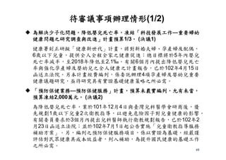 40
 為解決少子化問題，降低嬰兒死亡率，凍結「科技發展工作—重要婦幼
健康問題之研究調查與改進」計畫預算1/3。 (決議1)
健康署刻正研擬「健康新世代」計畫，將對新婚夫婦、孕產婦及配偶、
6歲以下兒童，提供全人全程全家之健康促進；總目標將於5年內嬰兒
死亡率減半，至2018年降低至2.1‰。有關6個月內提出降低嬰兒死亡
率與強化孕產婦及嬰幼兒之全人健康之計畫報告，已於102年4月15日
函送立法院。另本計畫經費編列，係委託辦理4項孕產婦及嬰幼兒重要
健康議題研究，亟待研究具有實證基礎健康策略之所必需。
 「預防保健業務—預防保健服務」計畫，預算未覈實編列，允有未當，
預算凍結2,000萬元。 (決議2)
為降低嬰兒死亡率，業於101年12月4日與臺灣兒科醫學會研商後，優
先規劃1歲以下兒童2次衛教指導，以避免危險因子對兒童健康的影響。
有關委員要求於3個月內提出兒科醫師執行衛教規劃報告，已於102年2
月23日函送立法院；並於102年7月1日起公告實施「兒童衛教指導服務
補助方案」。另，編列之預防保健服務項目，係以實證為基礎，經嚴謹
評估對民眾健康具成本效益者，列入補助，為提升國民健康的基礎工作
之所必需。
待審議事項辦理情形(1/2)
 