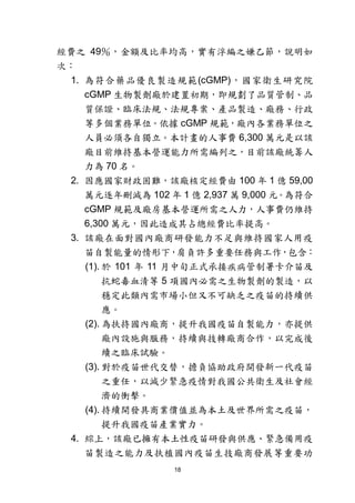 18
經費之 49％，金額及比率均高，實有浮編之嫌乙節，說明如
次：
1. 為符合藥品優良製造規範(cGMP)，國家衛生研究院
cGMP 生物製劑廠於建置初期，即規劃了品質管制、品
質保證、臨床法規、法規專案、產品製造、廠務、行政
等多個業務單位。依據 cGMP 規範，廠內各業務單位之
人員必須各自獨立。本計畫的人事費 6,300 萬元是以該
廠目前維持基本營運能力所需編列之，目前該廠統籌人
力為 70 名。
2. 因應國家財政困難，該廠核定經費由 100 年 1 億 59,00
萬元逐年刪減為 102 年 1 億 2,937 萬 9,000 元。為符合
cGMP 規範及廠房基本營運所需之人力，人事費仍維持
6,300 萬元，因此造成其占總經費比率提高。
3. 該廠在面對國內廠商研發能力不足與維持國家人用疫
苗自製能量的情形下，肩負許多重要任務與工作，包含：
(1). 於 101 年 11 月中旬正式承接疾病管制署卡介苗及
抗蛇毒血清等 5 項國內必需之生物製劑的製造，以
穩定此類內需市場小但又不可缺乏之疫苗的持續供
應。
(2). 為扶持國內廠商，提升我國疫苗自製能力，亦提供
廠內設施與服務，持續與技轉廠商合作，以完成後
續之臨床試驗。
(3). 對於疫苗世代交替，擔負協助政府開發新一代疫苗
之重任，以減少緊急疫情對我國公共衛生及社會經
濟的衝擊。
(4). 持續開發具商業價值並為本土及世界所需之疫苗，
提升我國疫苗產業實力。
4. 綜上，該廠已擁有本土性疫苗研發與供應、緊急備用疫
苗製造之能力及扶植國內疫苗生技廠商發展等重要功
 