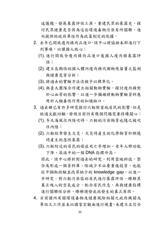22
述議題，發展暴露評估工具，重建民眾的暴露史，探
討民眾健康是否因為這些環境毒物污染有所關聯，進
而提供給政府單位作為政策制定的依據。
2. 去年已開放瘦肉精肉品進口，該中心將協助本部進行下
列事項，以讓國人放心：
(1). 進行開放含瘦肉精肉品進口後國人瘦肉精暴露評
估；
(2). 建立長期性的國人體內瘦肉精代謝物殘留量之監測
與健康危害分析；
(3). 將過去的實驗方法流程予以標準化。
(4). 與臺大團隊合作建立相關動物實驗，探討瘦肉精對
於心血管的影響，以進一步彌補將動物實驗資料應
用於人類毒性作用的知識缺口。
3. 過去雖已有許多研究探討六輕對當地居民的影響，但是
經過文獻回顧，發現目前仍有幾個問題需要持續關心：
(1). 冬天海風往內陸吹時，六輕的污染物質也隨之被吹
往內陸；
(2). 六輕經常發生火災，火災時產生的化學物質於燃燒
時產生的急性暴露；
(3). 六輕附近的居民的癌症死亡率增加、老年人肺功能
下降、尿液中的一個 DNA 指標升高。
因此，該中心將針對過去的研究，利用雲端科技，整
合及形成一個資料庫，除減少不必要重複投資，也能
從中擷取經驗並找尋缺少的 knowledge gap，以進一
步研究。對六輕污染區的居民進行暴露評估，瞭解其
真正吸入的空氣成分，配合居民作息，再與健康指標
進行關聯性分析，瞭解誘發疾病發生的真正原因。
4. 目前國內有關環境毒物及健康風險相關之政府機關或
單位之工作並未以國家宏觀面進行規畫，未建立互信合
 
