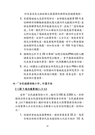 25
於改善居民之粒狀物之暴露情形與降低其健康風險。
3. 有關電磁波之危害研究部分，本部國民健康署 95 年委
託辦理非游離輻射健康效應之國內外文獻探討研究，並
將成果轉譯為民眾所能接受的文字，出版了「漫談電磁
波」手冊，讓民眾可以正確的方式和態度看待電磁波，
已部分達成了電磁波危害研究。此外，國內外已有許多
相關研究，且該中心經費有限、人力不足，為使有限資
源充分發揮效益，避免重複研究議題，該中心暫無電磁
波相關研究之規劃，但如有必要，於 103 年後可朝此
方向進行規劃。
4. 國衛院已於 3 月 29 日舉辦「細懸浮微粒(PM2.5)對人體
健康危害之預防策略研究公聽會」，會中邀請相關單位
代表與多位國內專家、醫師、民間團體代表與會討論。
5. 綜上，財團法人國家衛生研究院已著手進行 PM2.5 等環
境毒物危害研究，但因國內外電磁波危害研究眾多，該
院未來會視必要性再進行規劃。懇請 委員支持，免予
凍結該計畫預算。
四、「全民健康保險工作」計畫方面
(一)第 1 項決議事項(八十七)
本部「全民健康保險工作」編列 3,156 萬 3,000 元，針對
健保法修正後全民健保監理會與費協會合併為「全民健康保險
會」(以下稱健保會)。鑑於該會之業務足以影響醫療資源分配，
以及醫事人力目前呈現人力斷層六大皆空的問題乙節，說明如
次：
1. 依健保會組成及議事辦法，健保會置委員 35 名，為符
合母法保險付費者代表及被保險人代表不低於 1/2 及
 