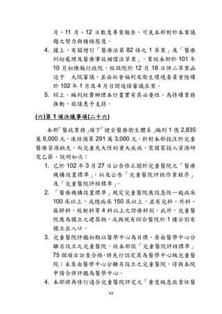 43
月、11 月、12 日數度專案報告，可見本部對於本案議
題之努力與積極態度。
4. 據上，有關增訂「醫療法第 82 條之 1 草案」及「醫療
糾紛處理及醫療事故補償法草案」，業經本部於 101 年
10 月初陳報行政院，經該院於 12 月 18 日併二草案函
送予 大院審議，並由社會福利及衛生環境委員會陸續
於 102 年 1 月及 4 月召開逐條審議在案。
5. 綜上，編列經費辦理本計畫實有其必要性，為持續業務
推動，敬請惠予支持。
(六)第 1 項決議事項(二十六)
本部「醫政業務」項下「健全醫療衛生體系」編列 1 億 2,835
萬 6,000 元，凍結預算 291 萬 3,000 元。針對本部投注於兒童
醫療資源缺乏，而兒童先天性的重大疾病，需國家投入資源研
究乙節，說明如次：
1. 已於 102 年 3 月 27 日公告修正關於兒童醫院之「醫療
機構設置標準」，以及公告「兒童醫院評核作業程序」
及「兒童醫院評核標準」。
2. 「醫療機構設置標準」規定兒童醫院應設急性一般病床
100 床以上，或總病床 150 床以上，並有兒科、外科、
麻醉科、放射科等 4 科以上之診療科別。此外，兒童醫
院應為獨立之建築物，或與現有綜合醫院於 1 樓分別有
獨立出入口。
3. 兒童醫院評鑑初期以醫學中心為目標，原由醫學中心分
離另設立之兒童醫院，經本部依「兒童醫院評核標準」
75 個項目訪查合格，將先行認定其為醫學中心級兒童醫
院；未來由醫學中心分離另設立之兒童醫院，得與本院
申請合併評鑑為醫學中心。
4. 本部將再修訂適合兒童醫院評定之「重度級急救責任醫
 