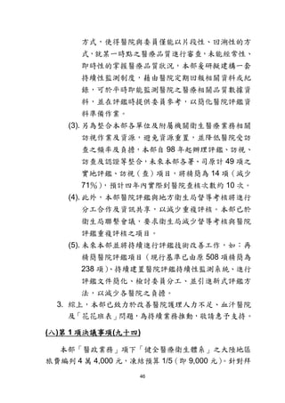 46
方式，使得醫院與委員僅能以片段性、回溯性的方
式，就某一時點之醫療品質進行審查，未能經常性、
即時性的掌握醫療品質狀況，本部爰研擬建構一套
持續性監測制度，藉由醫院定期回報相關資料或紀
錄，可於平時即能監測醫院之醫療相關品質數據資
料，並在評鑑時提供委員參考，以簡化醫院評鑑資
料準備作業。
(3). 另為整合本部各單位及附屬機關衛生醫療業務相關
訪視作業及資源，避免資源重置，並降低醫院受訪
查之頻率及負擔，本部自 98 年起辦理評鑑、訪視、
訪查及認證等整合，未來本部各署、司原計 49 項之
實地評鑑、訪視（查）項目，將精簡為 14 項（減少
71％），預計四年內實際到醫院查核次數約 10 次。
(4). 此外，本部醫院評鑑與地方衛生局督導考核將進行
分工合作及資訊共享，以減少重複評核。本部已於
衛生局聯繫會議，要求衛生局減少督導考核與醫院
評鑑重複評核之項目。
(5). 未來本部並將持續進行評鑑技術改善工作，如：再
精簡醫院評鑑項目（現行基準已由原 508 項精簡為
238 項）、持續建置醫院評鑑持續性監測系統、進行
評鑑文件簡化、檢討委員分工、並引進新式評鑑方
法，以減少各醫院之負擔。
3. 綜上，本部已致力於改善醫院護理人力不足、血汗醫院
及「花花班表」問題，為持續業務推動，敬請惠予支持。
(八)第 1 項決議事項(九十四)
本部「醫政業務」項下「健全醫療衛生體系」之大陸地區
旅費編列 4 萬 4,000 元，凍結預算 1/5（即 9,000 元）。針對拜
 