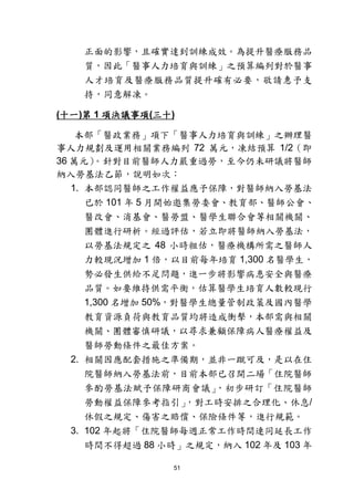 51
正面的影響，且確實達到訓練成效。為提升醫療服務品
質，因此「醫事人力培育與訓練」之預算編列對於醫事
人才培育及醫療服務品質提升確有必要，敬請惠予支
持，同意解凍。
(十一)第 1 項決議事項(三十)
本部「醫政業務」項下「醫事人力培育與訓練」之辦理醫
事人力規劃及運用相關業務編列 72 萬元，凍結預算 1/2（即
36 萬元）。針對目前醫師人力嚴重過勞，至今仍未研議將醫師
納入勞基法乙節，說明如次：
1. 本部認同醫師之工作權益應予保障，對醫師納入勞基法
已於 101 年 5 月開始邀集勞委會、教育部、醫師公會、
醫改會、消基會、醫勞盟、醫學生聯合會等相關機關、
團體進行研析。經過評估，若立即將醫師納入勞基法，
以勞基法規定之 48 小時粗估，醫療機構所需之醫師人
力較現況增加 1 倍，以目前每年培育 1,300 名醫學生，
勢必發生供給不足問題，進一步將影響病患安全與醫療
品質。如要維持供需平衡，估算醫學生培育人數較現行
1,300 名增加 50%，對醫學生總量管制政策及國內醫學
教育資源負荷與教育品質均將造成衝擊，本部需與相關
機關、團體審慎研議，以尋求兼顧保障病人醫療權益及
醫師勞動條件之最佳方案。
2. 相關因應配套措施之準備期，並非一蹴可及，是以在住
院醫師納入勞基法前，目前本部已召開二場「住院醫師
參酌勞基法賦予保障研商會議」，初步研訂「住院醫師
勞動權益保障參考指引」，對工時安排之合理化、休息/
休假之規定、傷害之賠償、保險條件等，進行規範。
3. 102 年起將「住院醫師每週正常工作時間連同延長工作
時間不得超過 88 小時」之規定，納入 102 年及 103 年
 