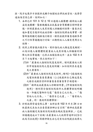 55
控，院方也幾乎不會提供或轉介相關的法律扶助資訊，救濟管
道淪為空談乙節，說明如次：
1. 本部已於 101 年 12 月 10 日邀請人權團體、精神病人權
益促進團體、醫療機構及法扶基金會等團體召開研商會
議，針對嚴重病人及其保護人訴願權利保障、審查決定
通知書是否應詳列疾病診斷、強制住院理由及事實、將
醫師強制鑑定過程進行錄音、錄影並提供審查過程參考
之可行性等議題進行討論，以期對病人人權有更周全之
保障。
2. 依照上開會議決議方向，對於強化病人陳述意見機制，
以及回應人權團體對嚴重病人或其保護人訴願權利保
障之訴求等議題，已修正相關表格文件，並自 102 年 4
月 1 日起實施，修正說明如下：
(1)於「嚴重病人強制住院意見說明」增列嚴重病人對
於申請強制住院之意見說明欄，加註說明其表達意
見之重要性。
(2)於「嚴重病人強制住院意見說明」增列(一)透過視訊
或電話與審查委員溝通；(二)及提供自己陳述意見
之錄音或錄影資料供審查委員審查等 2 項選項。
(3)於「精神疾病嚴重病人診斷證明書」(申請強制住院
使用)，增列符合強制住院條件之具體事證說明欄
位，即鑑定醫師於勾選「傷害自己之行為」、「傷
害他人之行為」、「傷害自己之虞」、「傷害他人
之虞」時，應說明具體事證。
3. 針對救濟管道受限乙事，本部出席 102 年 4 月 24 日田
秋堇與尤美女立法委員國會辦公室召開「精神病患嚴重
病人強制鑑定及強制住院相關法規政策協調會」，已就
該議題達成以下共識：在嚴重病人之救濟管道部分(含行
政及司法救濟)，因精神衛生法已定有向法院提出救濟之
 