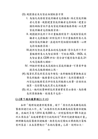 61
(3). 規劃重症及失智症相關配套方案
I. 為強化及發展家庭照顧者支持服務，滿足家庭照顧
者之需要，規劃建置家庭照顧者支持網絡：建置全
國性網路資訊平臺及家庭照顧者服務專線，以充實
家庭照顧者支持服務資源。
II. 規劃提供長照十年計畫服務對象中，高風險家庭照
顧者之支持服務：針對長照十年計畫服務對象之高
風險家庭照顧者，並連結所需相關諮詢輔導、心理
支持及服務資源。
III.提供失智症患者基本的喘息服務：符合長照十年計
畫服務對象之失智症個案，可經由 ADL、IADL 或
失智症量表 CDR 評估，符合者可獲得每年最高 21
天喘息服務之補助。
IV. 研擬針對重症及高風險之家庭照顧者，可專案申請
提高喘息服務補助上限。
(4). 隨著民眾長照需求逐年增長，本部積極落實推動並宣
導長照服務，服務量亦已逐年提升；長照整體預算，
內容包括服務需求評估及長照服務之經費，若凍結本
預算，恐影響失能民眾之長照服務。
(5). 綜上，編列經費辦理長照業務實有其必要性，為持續
長照業務推動，敬請惠予支持。
(二)第 1 項決議事項(三十六)
本部「護理及健康照護業務」項下「原住民族及離島地區
醫療保健行政工作」及「加強原住民族及離島地區醫療保健服
務」共編列 3 億 1,814 萬 6,000 元，針對監察院於 99 年提出
糾正案指出「未能確實遵守行政院核定『新世代健康領航計畫』
辦理離島地區醫療保健服務，與原先設定績效目標與執行策略
有所落差；且未落實執行『在地化醫療』乙節，說明如次：
 