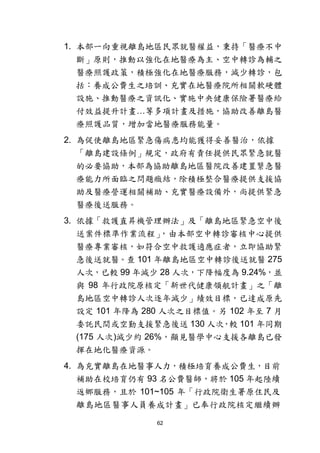 62
1. 本部一向重視離島地區民眾就醫權益，秉持「醫療不中
斷」原則，推動以強化在地醫療為主、空中轉診為輔之
醫療照護政策，積極強化在地醫療服務，減少轉診，包
括：養成公費生之培訓、充實在地醫療院所相關軟硬體
設施、推動醫療之資訊化、實施中央健康保險署醫療給
付效益提升計畫…等多項計畫及措施，協助改善離島醫
療照護品質，增加當地醫療服務能量。
2. 為促使離島地區緊急傷病患均能獲得妥善醫治，依據
「離島建設條例」規定，政府有責任提供民眾緊急就醫
的必要協助，本部為協助離島地區醫院改善建置繄急醫
療能力所面臨之問題癥結，除積極整合醫療提供支援協
助及醫療營運相關補助、充實醫療設備外，尚提供緊急
醫療後送服務。
3. 依據「救護直昇機管理辦法」及「離島地區緊急空中後
送案件標準作業流程」，由本部空中轉診審核中心提供
醫療專業審核，如符合空中救護適應症者，立即協助緊
急後送就醫。查 101 年離島地區空中轉診後送就醫 275
人次，已較 99 年減少 28 人次，下降幅度為 9.24%，並
與 98 年行政院原核定「新世代健康領航計畫」之「離
島地區空中轉診人次逐年減少」績效目標，已達成原先
設定 101 年降為 280 人次之目標值。另 102 年至 7 月
委託民間或空勤支援緊急後送 130 人次，較 101 年同期
(175 人次)減少約 26%，顯見醫學中心支援各離島已發
揮在地化醫療資源。
4. 為充實離島在地醫事人力，積極培育養成公費生，目前
補助在校培育仍有 93 名公費醫師，將於 105 年起陸續
返鄉服務，且於 101~105 年「行政院衛生署原住民及
離島地區醫事人員養成計畫」已奉行政院核定繼續辦
 