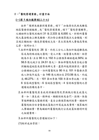 64
十、「醫院營運業務」計畫方面
(一)第 1 項決議事項(三十七)
本部「護理及健康照護業務」項下「加強原住民族及離島
地區醫療保健服務」及「醫院營運業務」項下「醫院營運輔導」
之補助部立醫院共編列 31 億 2,333 萬 6,000 元，針對所屬醫
院之基金帳面上雖見賸餘，然扣除公務預算挹注之金額後，則
呈現巨額短絀，顯見營運績效欠佳，其主因為用人費偏高導致
乙節，說明如次：
1.本部所屬醫院有 26 家，約有三分之二為位於偏遠離島地
區或為特殊功能之醫院，受人口數、就醫量之限制，經營
較為不易，且自 90 年至 102 年公務預算補助遞減 56%（由
56.5 億元減少至 24.51 億元），惟本部醫院為肩負起公醫
照顧偏遠地區及弱勢族群之責，盡其所能開源節流，儘管
公務補助已減少，但所屬醫院自 90 年至 101 年醫療決算
收入卻逐年成長，由 146 億元增加至 213.56 億元，約成
長 46.27%；另，101 第四季與 100 年第四季比較，計有
6 家區域型醫院、6 家地區型醫院、4 家特殊型醫院之營
運績效持續改善中。
2.本部所屬醫院肩負政府照顧弱勢民眾與執行衛生政策之
責，如：漢生病、精神病、胸腔結核及金門、澎湖、恆春
等偏鄉離島之醫療照護，爰自公務預算編列經費，補助所
屬醫院配合社會醫療政策執行所需成本及費用，預算編列
人事補助費，實為補助所屬醫院執行公共政策任務時所需
之相關費用。
3.本部所屬醫院之營運檢討如下：
(1)做好成本管控：
 