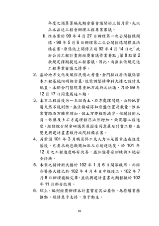 69
年度之預算籌編先期會審會議開始三個月前，先以
正本函送工程會辦理工程專業審議。
II. 惟本案於 99 年 4 月 27 日辦理第一次公開招標開
標、99 年 5 月 6 日辦理第二次公開招標開標且決
標在案，原係依上開修正前 92 年 4 月 14 日之「政
府公共工程計畫與經費審議作業要點」第 8 點第 2
款規定擇期提送工程審議。因此，尚無未依規定送
工程專業審議之情事。
2. 基於地方文化及風俗民情之考量，金門縣政府決議保留
本工程基地內明朝古墓，故需調整精神科大樓之設計及
配置。本部金門醫院尊重地方政府之決議，乃於 99 年
12 月 17 日同意展延工期。
3. 本案工程落後另一主因為土、石方處理問題。由於地質
屬天然不規則性，無法精確得知岩盤位置及數量，惟本
案實際石方雖有增加，但土方亦相對減少。相關技術人
員、炸藥及土石方處理程序必然增加，致影響工程進
度，經該院召開會研議其原因後同意展延計畫工期，並
變更興建計畫書報行政院核備在案。
4. 另前因 101 年 3 月職災停工及人力不足因素造成進度
落後，已要求統包廠商加派人力追趕進度，於 101 年
12 月之工程進度略有改善，並加強勞安訓練與工地安
全措施。
5. 本案之精神科大樓於 102 年 1 月 6 日開幕啟用。而綜
合醫療大樓已於 102 年 4 月 4 日申報竣工，102 年 7
月 8 日辦理複驗完畢，並依興建計畫書之期程擬於 102
年 11 月部分啟用。
6. 綜上，編列經費辦理本計畫實有其必要性，為持續業務
推動，敬請惠予支持，准予動支。
 