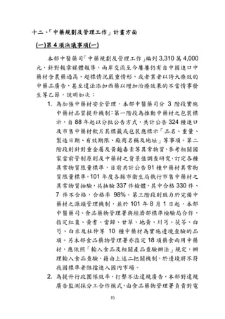 70
十二、「中藥規劃及管理工作」計畫方面
(一)第 4 項決議事項(一)
本部中醫藥司「中藥規劃及管理工作」編列 3,310 萬 4,000
元，針對報章媒體報導，兩岸交流至今屢屢仍有自中國進口中
藥材含農藥過高、超標情況嚴重情形，或者業者以誇大療效的
中藥品廣告，甚至違法添加西藥以增加治療效果的不當情事發
生等乙節，說明如次：
1. 為加強中藥材安全管理，本部中醫藥司分 3 階段實施
中藥材品質提升機制：第一階段為推動中藥材之包裝標
示，自 88 年起以分批公告方式，共計公告 324 種進口
及市售中藥材飲片其標籤或包裝應標示「品名、重量、
製造日期、有效期限、廠商名稱及地址」等事項。第二
階段則針對重金屬及黃麴毒素等異常物質，參考相關國
家當前管制原則及中藥材之背景值調查研究，訂定各種
異常物質限量標準，目前共計公告 91 種中藥材異常物
質限量標準。101 年度各縣市衛生局執行市售中藥材之
異常物質抽驗，共抽驗 337 件檢體，其中合格 330 件、
7 件不合格，合格率 98%。第三階段則致力於完備中
藥材之源頭管理機制，並於 101 年 8 月 1 日起，本部
中醫藥司、食品藥物管理署與經濟部標準檢驗局合作，
指定紅棗、黃耆、當歸、甘草、地黃、川芎、茯苓、白
芍、白朮及杜仲等 10 種中藥材為實施邊境查驗的品
項。另本部食品藥物管理署亦指定 18 項藥食兩用中藥
材，應依照「輸入食品及相關產品查驗辦法」規定，辦
理輸入食品查驗，藉由上述二把關機制，於邊境將不符
我國標準者阻擋進入國內市場。
2. 為提升行政團隊效率，打擊不法違規廣告，本部對違規
廣告監測採分工合作模式，由食品藥物管理署負責對電
 