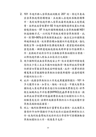 77
2. 101 年境外移入登革熱病例數共 207 例。因近年東南
亞登革熱疫情持續增溫，且我國入出境旅客數持續攀
升，為有效降低境外移入登革病毒對我國本土疫情威
脅，本部疾病管制署於 92 年起於國際港埠設置紅外線
發燒篩檢站，97 年起於國際機場建立登革熱檢體 NS1
快速檢驗方式，以利及早篩檢且確診登革熱個案。此
外，因 50~90%登革熱個案無症狀，無法完全於國際港
埠被篩檢出來，故該署持續加強國內外疫情監視、強化
衛教宣導、加速推廣社區溝通及動員、嚴密監測病媒蚊
密度指數、辦理邊境檢疫措施及跨部會合作協調等工
作，並與地方政府合作全力推動登革熱相關防治業務，
以降低境外移入對本土社區流行之風險。
3. 現今國際間並無登革熱疫苗上市，依目前國外研發進度
恐仍至少需三至五年國內始能取得，惟本部疾病管制署
仍將密切掌握登革熱疫苗研發進展。此外，該署亦將持
續蒐集且掌握國際登革熱防治發展新趨勢，並適時運用
於國內防治工作。
4. 此外，我國登革熱防治工作及成果獲國際關注，101 年
多次獲得日本、加拿大、海地、甘比亞、中國大陸等各
國防疫人員或學者要求進行防治經驗及實務交流。世界
衛生組織西太平洋區署(WPRO)昆蟲學專家亦來訪，與
本部疾病管制署針對蟲媒傳染病進行相關防治工作之
經驗意見交流，並讚許我國登革熱防治工作成效優於登
革熱高風險地區國家。
5. 綜上，編列經費辦理本計畫實有其必要性，且此預算主
要係於年初即須撥付予地方政府以協助其辦理防治工
作，故為利南臺灣地方政府於流行季前即可持續推動登
革熱相關防治工作，敬請惠予支持。
 