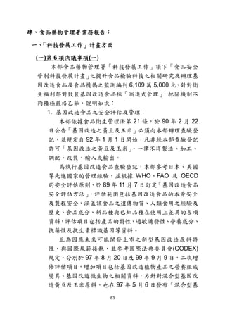 83
肆、食品藥物管理署業務報告：
一、「科技發展工作」計畫方面
(一)第 6 項決議事項(一)
本部食品藥物管理署「科技發展工作」項下「食品安全
管制科技發展計畫」之提升食品檢驗科技之相關研究及辦理基
因改造食品及食品攙偽之監測編列 6,109 萬 5,000 元，針對衛
生福利部對散裝基因改造食品採「漸進式管理」，把關機制不
夠積極嚴格乙節，說明如次：
1. 基因改造食品之安全評估及管理：
本部依據食品衛生管理法第 21 條，於 90 年 2 月 22
日公告「基因改造之黃豆及玉米」必須向本部辦理查驗登
記，並規定自 92 年 1 月 1 日開始，凡非經本部查驗登記
許可「基因改造之黃豆及玉米」，一律不得製造、加工、
調配、改裝、輸入或輸出。
為執行基因改造食品查驗登記，本部參考日本、美國
等先進國家的管理經驗，並根據 WHO、FAO 及 OECD
的安全評估原則，於 89 年 11 月 7 日訂定「基因改造食品
安全評估方法」，評估範圍包括基因改造食品的本身安全
及製程安全，涵蓋該食品之遺傳物質、人類食用之經驗及
歷史、食品成分、新品種與已知品種在使用上差異的各項
資料，評估項目包括產品的特性、過敏誘發性、營養成分、
抗藥性及抗生素標識基因等資料。
且為因應未來可能開發上市之新型基因改造原料特
性，與國際規範接軌，並參考國際法典委員會(CODEX)
規定，分別於 97 年 8 月 20 日及 99 年 9 月 9 日，二次增
修評估項目，增加項目包括基因改造植物產品之營養組成
變異、基因改造微生物之相關資料，另針對混合型基因改
造黃豆及玉米原料，也在 97 年 5 月 6 日發布「混合型基
 
