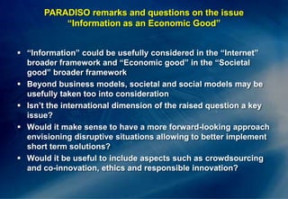 PARADISO remarks and questions on the issue“Information as an Economic Good”“Information” could be usefully considered in the “Internet” broader framework and “Economic good” in the “Societal good” broader frameworkBeyond business models, societal and social models may be usefully taken too into considerationIsn’t the international dimension of the raised question a key issue?Would it make sense to have a more forward-looking approach envisioning disruptive situations allowing to better implement short term solutions?Would it be useful to include aspects such as crowdsourcing and co-innovation, ethics and responsible innovation?