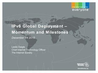 IPv6 Global Deployment – Momentum and Milestones December 14 2010 Leslie Daigle Chief Internet Technology Officer The Internet Society 