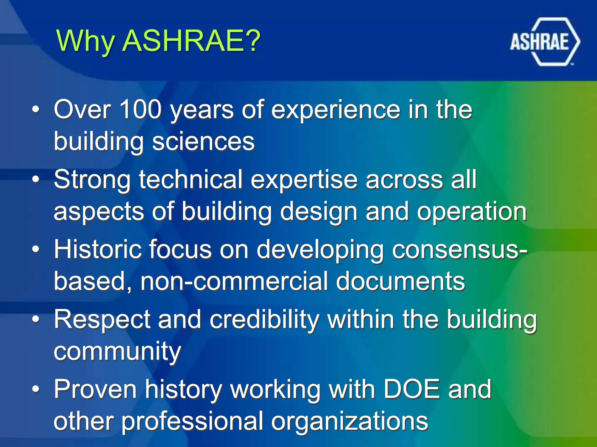 Why ASHRAE?

• Over 100 years of experience in the
  building sciences
• Strong technical expertise across all
  aspects of building design and operation
• Historic focus on developing consensus-
  based, non-commercial documents
• Respect and credibility within the building
  community
• Proven history working with DOE and
  other professional organizations
 