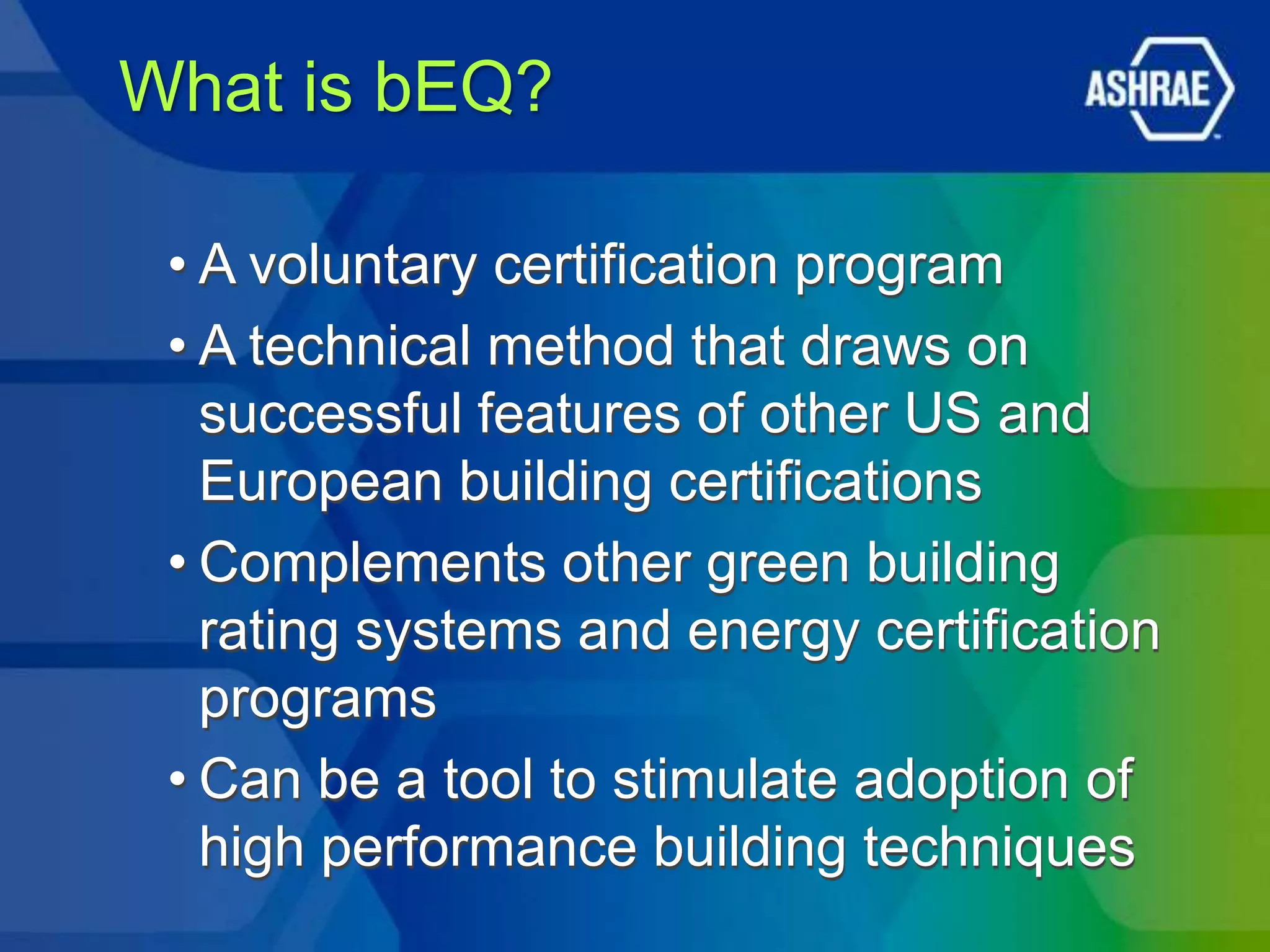 What is bEQ?

 • A voluntary certification program
 • A technical method that draws on
   successful features of other US and
   European building certifications
 • Complements other green building
   rating systems and energy certification
   programs
 • Can be a tool to stimulate adoption of
   high performance building techniques
 
