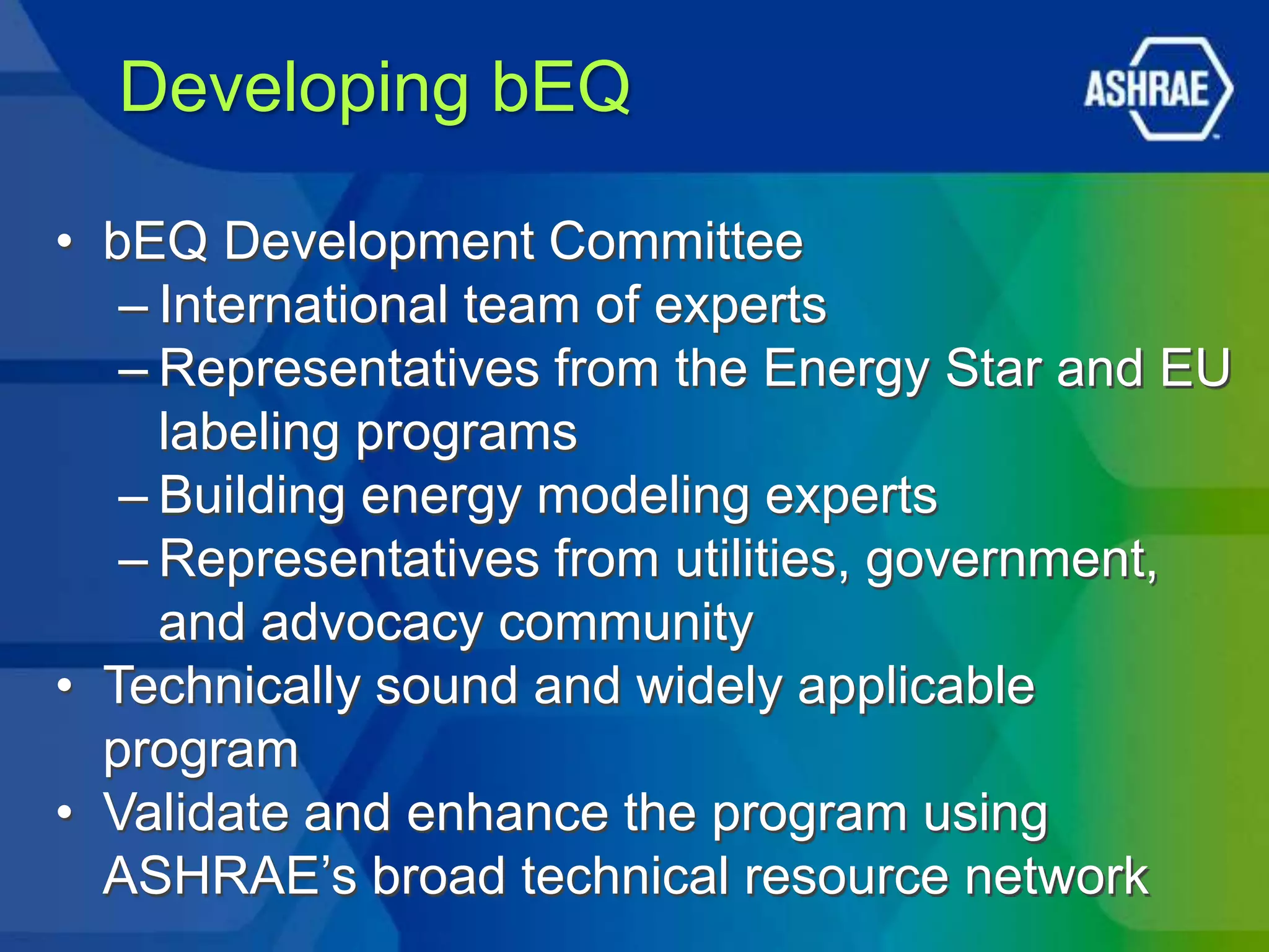 Developing bEQ

• bEQ Development Committee
   – International team of experts
   – Representatives from the Energy Star and EU
     labeling programs
   – Building energy modeling experts
   – Representatives from utilities, government,
     and advocacy community
• Technically sound and widely applicable
  program
• Validate and enhance the program using
  ASHRAE’s broad technical resource network
 