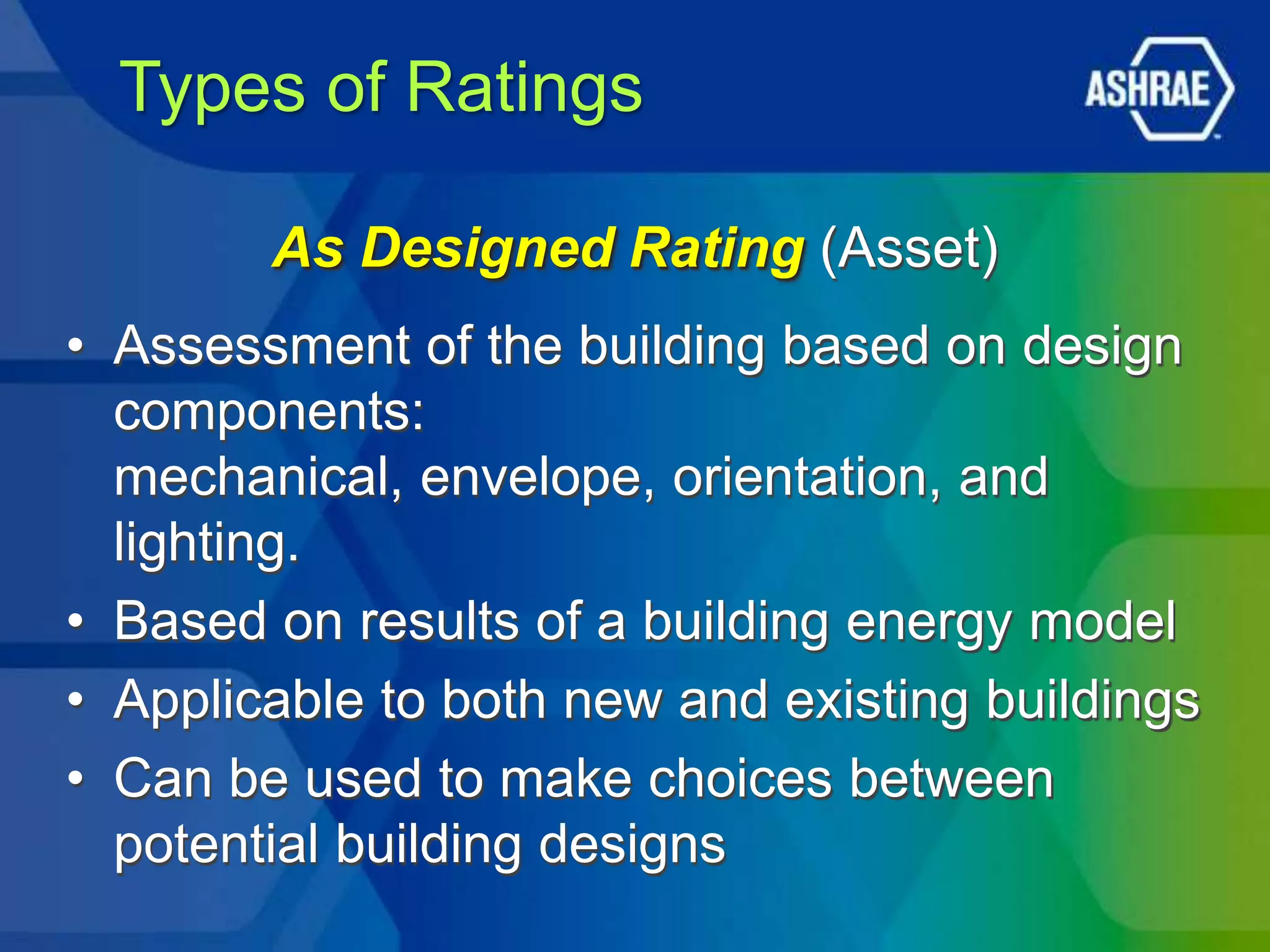 Types of Ratings

        As Designed Rating (Asset)
• Assessment of the building based on design
  components:
  mechanical, envelope, orientation, and
  lighting.
• Based on results of a building energy model
• Applicable to both new and existing buildings
• Can be used to make choices between
  potential building designs
 