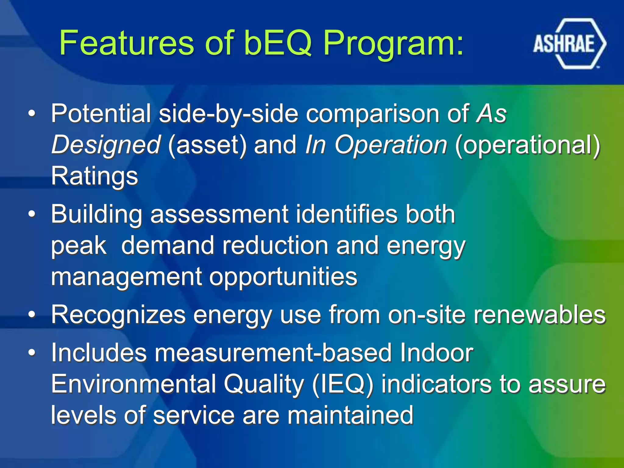 Features of bEQ Program:
• Potential side-by-side comparison of As
  Designed (asset) and In Operation (operational)
  Ratings
• Building assessment identifies both
  peak demand reduction and energy
  management opportunities
• Recognizes energy use from on-site renewables
• Includes measurement-based Indoor
  Environmental Quality (IEQ) indicators to assure
  levels of service are maintained
 