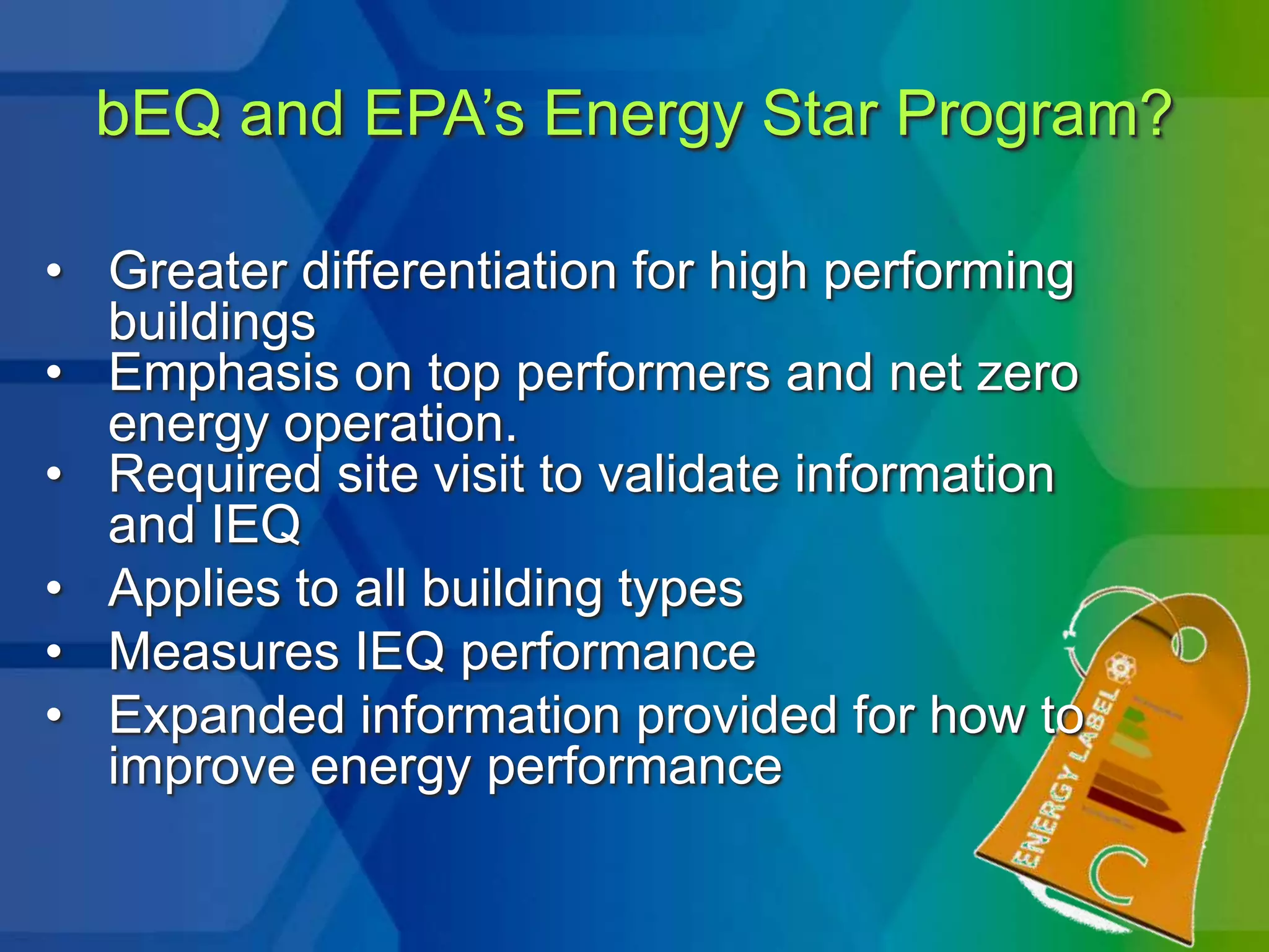 bEQ and EPA’s Energy Star Program?

• Greater differentiation for high performing
  buildings
• Emphasis on top performers and net zero
  energy operation.
• Required site visit to validate information
  and IEQ
• Applies to all building types
• Measures IEQ performance
• Expanded information provided for how to
  improve energy performance
 