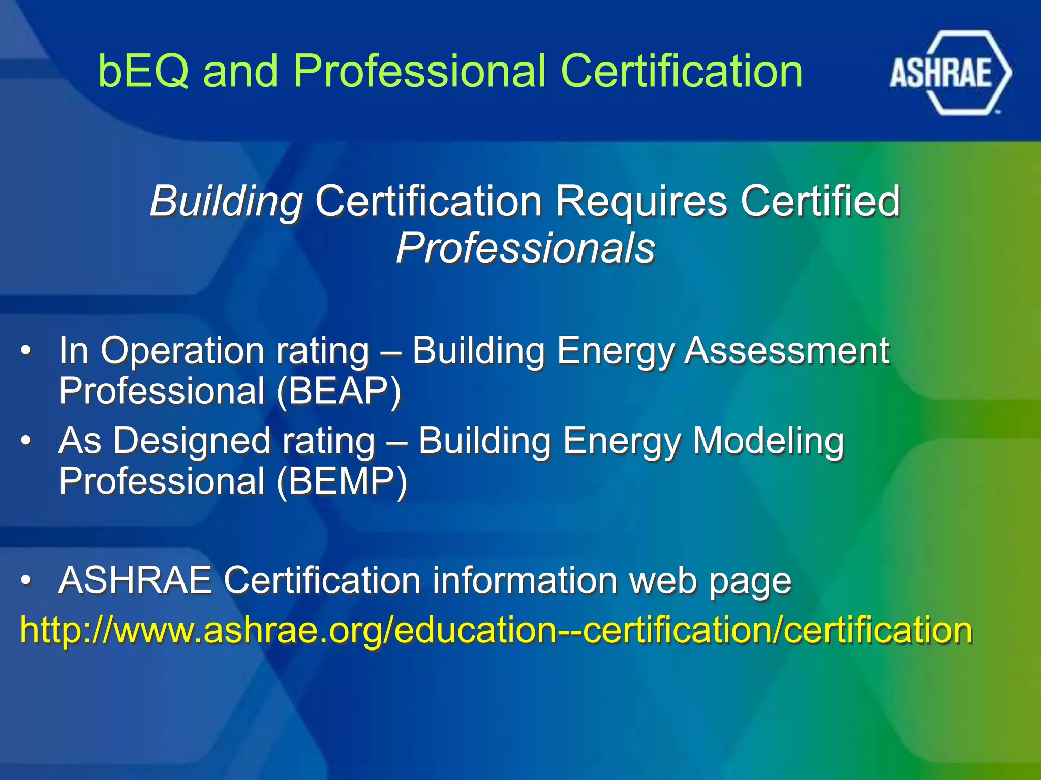 bEQ and Professional Certification

        Building Certification Requires Certified
                     Professionals

• In Operation rating – Building Energy Assessment
  Professional (BEAP)
• As Designed rating – Building Energy Modeling
  Professional (BEMP)

• ASHRAE Certification information web page
http://www.ashrae.org/education--certification/certification
 