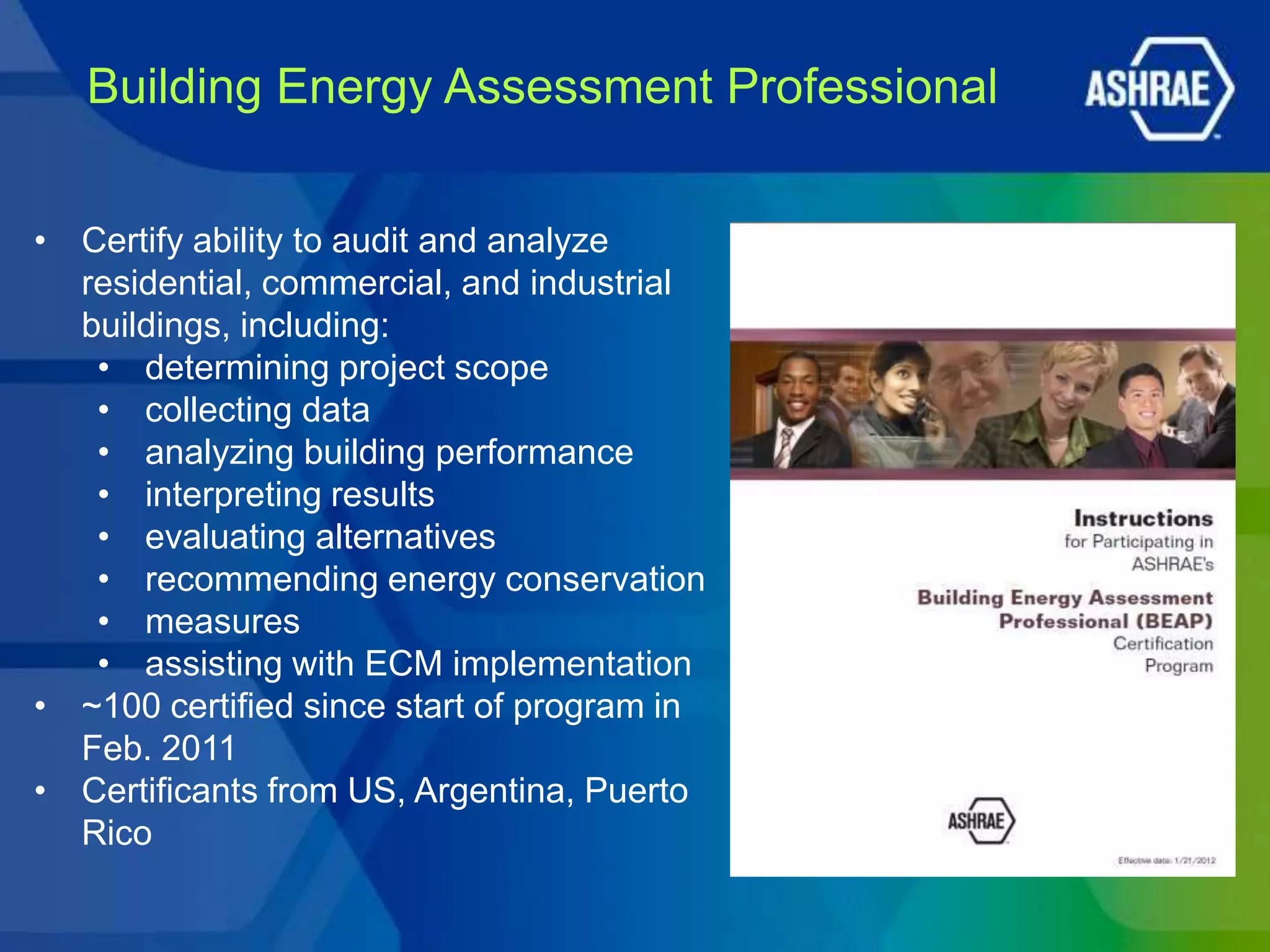 Building Energy Assessment Professional


• Certify ability to audit and analyze
  residential, commercial, and industrial
  buildings, including:
   • determining project scope
   • collecting data
   • analyzing building performance
   • interpreting results
   • evaluating alternatives
   • recommending energy conservation
   • measures
   • assisting with ECM implementation
• ~100 certified since start of program in
  Feb. 2011
• Certificants from US, Argentina, Puerto
  Rico
 