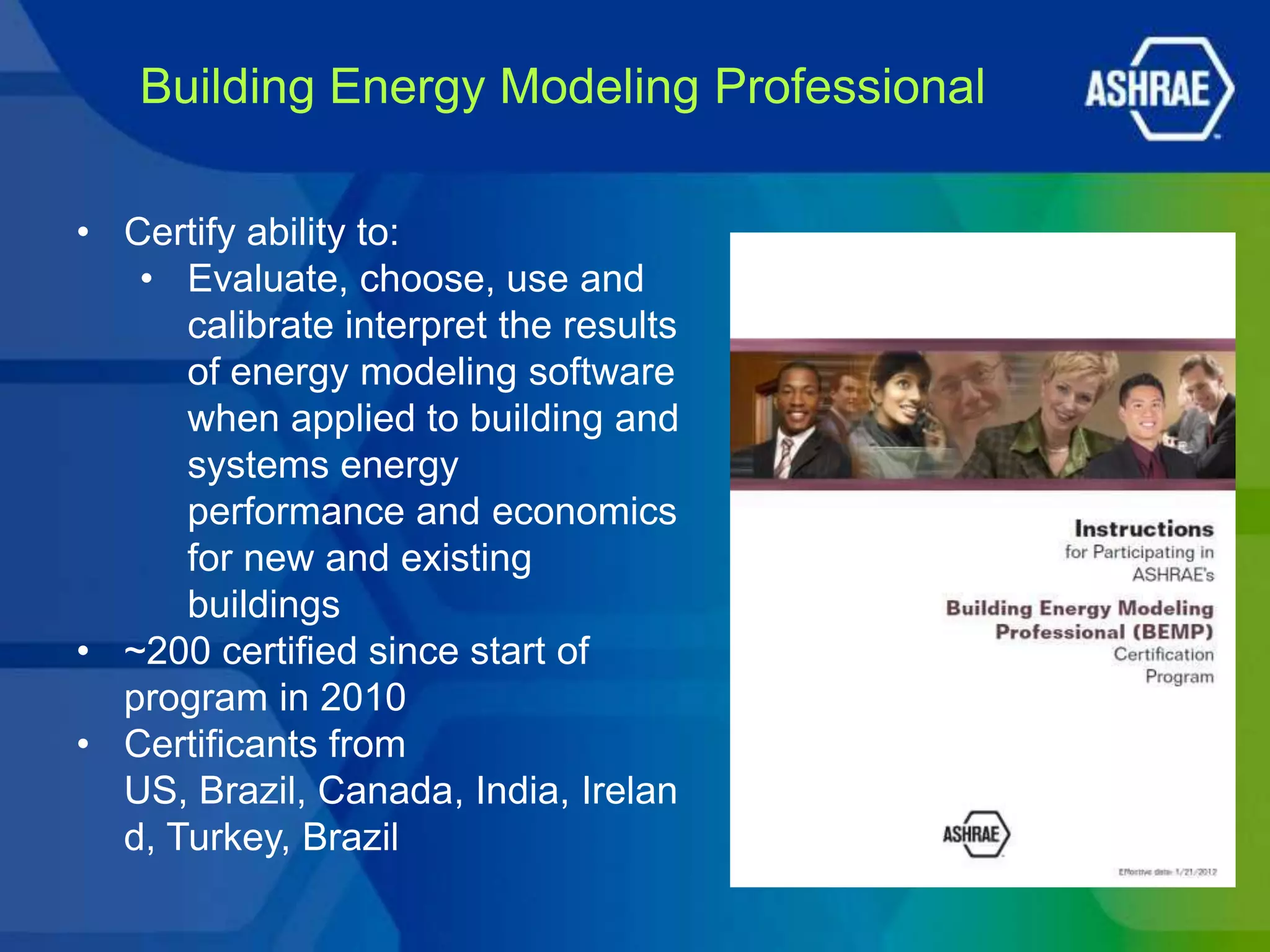 Building Energy Modeling Professional

• Certify ability to:
   • Evaluate, choose, use and
      calibrate interpret the results
      of energy modeling software
      when applied to building and
      systems energy
      performance and economics
      for new and existing
      buildings
• ~200 certified since start of
  program in 2010
• Certificants from
  US, Brazil, Canada, India, Irelan
  d, Turkey, Brazil
 