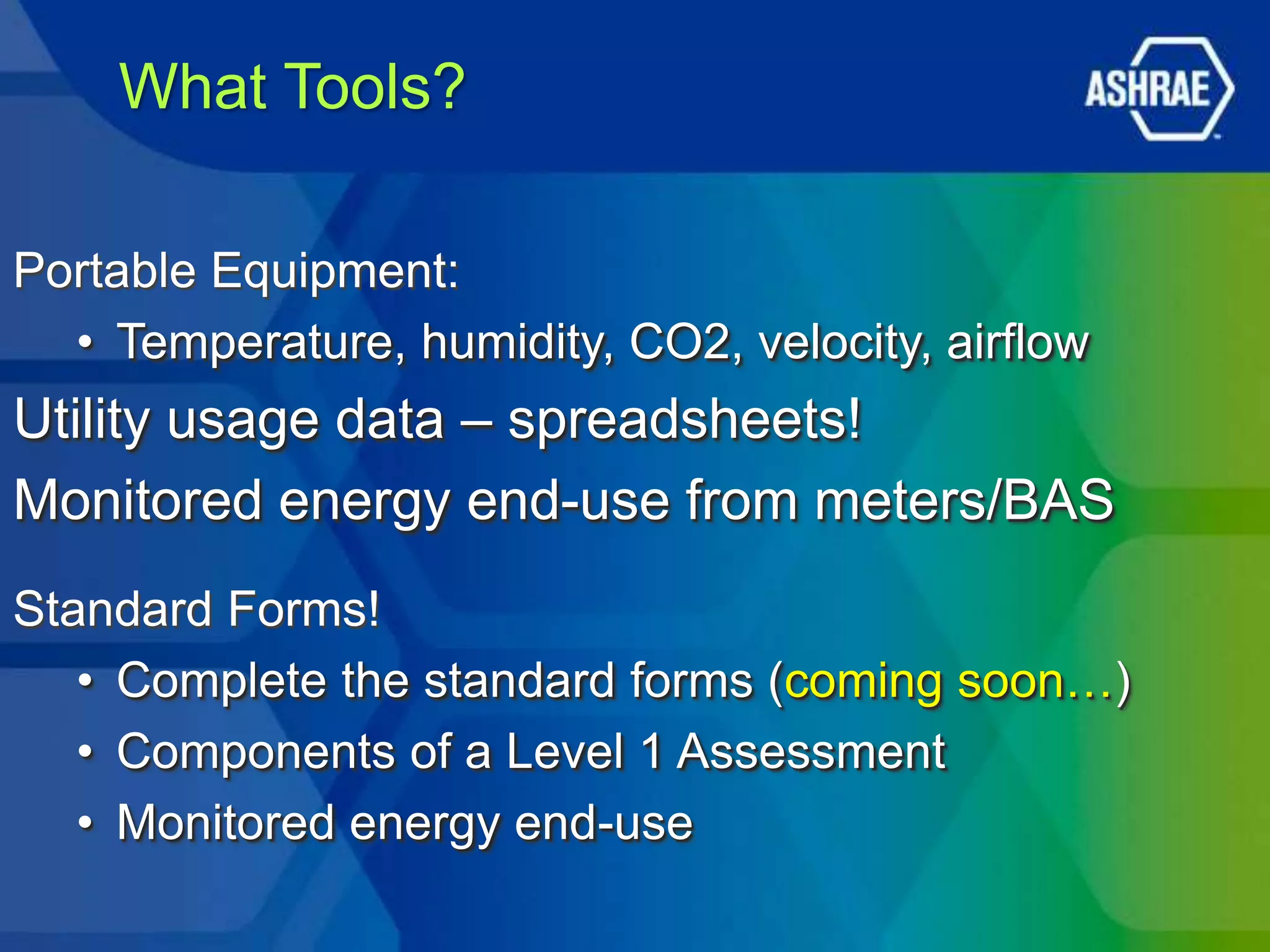 What Tools?

Portable Equipment:
  • Temperature, humidity, CO2, velocity, airflow
Utility usage data – spreadsheets!
Monitored energy end-use from meters/BAS
Standard Forms!
   • Complete the standard forms (coming soon…)
   • Components of a Level 1 Assessment
   • Monitored energy end-use
 